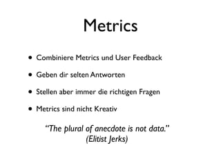Metrics
• Combiniere Metrics und User Feedback
• Geben dir selten Antworten
• Stellen aber immer die richtigen Fragen
• Metrics sind nicht Kreativ
     “The plural of anecdote is not data.”
                 (Elitist Jerks)
 