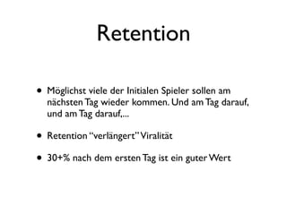 Retention

• Möglichst viele der Initialen Spieler sollen am
  nächsten Tag wieder kommen. Und am Tag darauf,
  und am Tag darauf,...

• Retention “verlängert” Viralität
• 30+% nach dem ersten Tag ist ein guter Wert
 