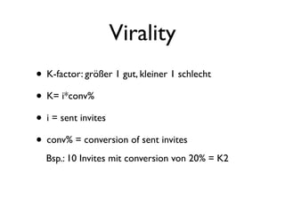 Virality
• K-factor: größer 1 gut, kleiner 1 schlecht
• K= i*conv%
• i = sent invites
• conv% = conversion of sent invites
  Bsp.: 10 Invites mit conversion von 20% = K2
 