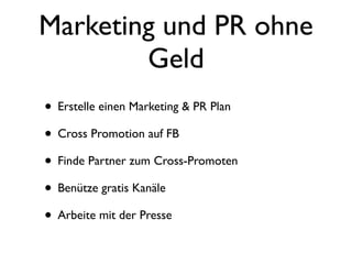 Marketing und PR ohne
        Geld
• Erstelle einen Marketing & PR Plan
• Cross Promotion auf FB
• Finde Partner zum Cross-Promoten
• Benütze gratis Kanäle
• Arbeite mit der Presse
 