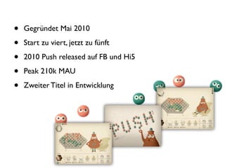 •   Gegründet Mai 2010

•   Start zu viert, jetzt zu fünft

•   2010 Push released auf FB und Hi5

•   Peak 210k MAU

•   Zweiter Titel in Entwicklung
 