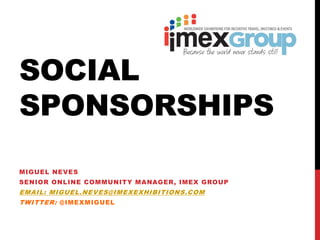 SOCIAL
SPONSORSHIPS
MIGUEL NEVES
SENIOR ONLINE COMMUNITY MANAGER, IMEX GROUP
EMAIL: MIGUEL.NEVES@IMEXEXHIBITIONS.COM
TWITTER: @IMEXMIGUEL
 