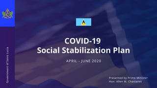 APRIL - JUNE 2020
COVID-19
Social Stabilization Plan
GovernmentofSaintLucia
Presented by Prime Minister
Hon. Allen M. Chastanet
 