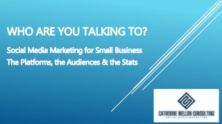 WHO ARE YOU TALKING TO?
Social Media Marketing for Small Business
The Platforms, the Audiences & the Stats
 