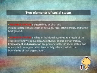 Two elements of social status
• ASCRIBED STATUS is determined at birth and
includes characteristics such as sex, age, race, ethnic group, and family
background.
• ACHIEVED STATUS is what an individual acquires as a result of the
exercise of knowledge, ability, talent, skill, and/or perseverance.
Employment and occupation are primary factors in social status, and
one's role in an organization is especially relevant within the
boundaries of that organization.
 