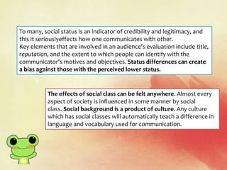 To many, social status is an indicator of credibility and legitimacy, and
this it seriouslyeffects how one communicates with other.
Key elements that are involved in an audience's evaluation include title,
reputation, and the extent to which people can identify with the
communicator's motives and objectives. Status differences can create
a bias against those with the perceived lower status.
The effects of social class can be felt anywhere. Almost every
aspect of society is influenced in some manner by social
class. Social background is a product of culture. Any culture
which has social classes will automatically teach a difference in
language and vocabulary used for communication.
 