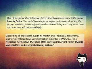 One of the factor that influences intercultural communication is the social
identity factor. The social identity factor refers to the level of society that
person was born into or references when determining who they want to be
and how they will act accordingly.
According to professors Judith N. Martin and Thomas K. Nakayama,
authors of Intercultural Communication in Contexts (McGraw-Hill ),
"scholars have shown that class often plays an important role in shaping
our reactions and interpretations of culture.”
 