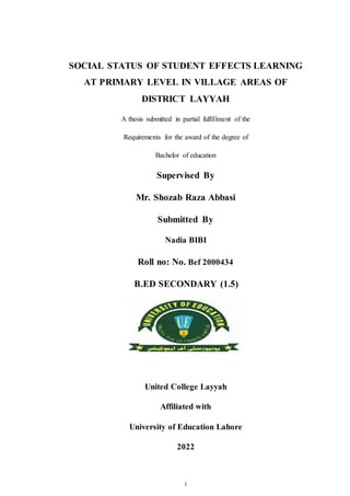 i
SOCIAL STATUS OF STUDENT EFFECTS LEARNING
AT PRIMARY LEVEL IN VILLAGE AREAS OF
DISTRICT LAYYAH
A thesis submitted in partial fulfillment of the
Requirements for the award of the degree of
Bachelor of education
Supervised By
Mr. Shozab Raza Abbasi
Submitted By
Nadia BIBI
Roll no: No. Bef 2000434
B.ED SECONDARY (1.5)
United College Layyah
Affiliated with
University of Education Lahore
2022
 