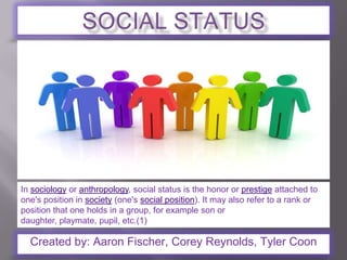 SOCIAL STATUS In sociology or anthropology, social status is the honor or prestige attached to one's position in society (one's social position). It may also refer to a rank or position that one holds in a group, for example son or daughter, playmate, pupil, etc.(1) Created by: Aaron Fischer, Corey Reynolds, Tyler Coon 