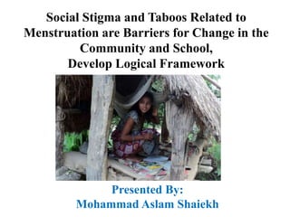 Social Stigma and Taboos Related to
Menstruation are Barriers for Change in the
Community and School,
Develop Logical Framework
Presented By:
Mohammad Aslam Shaiekh
 