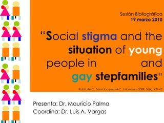   Sesión Bibliográfica 19 marzo 2010 “ S ocial   stigma  and the  situation  of  young  people in   lesbian  and  gay   stepfamilies ”   Robitaille C., Saint-Jacques M-C. J Homosex. 2009; 56(4): 421-42 Presenta: Dr. Mauricio Palma Coordina: Dr. Luis A. Vargas 