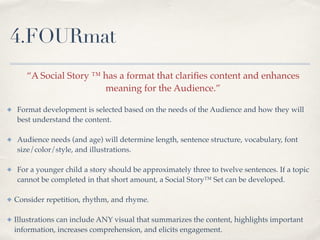 4.FOURmat
“A Social Story ™ has a format that clariﬁes content and enhances !
meaning for the Audience.” !
✤ Format development is selected based on the needs of the Audience and how they will
best understand the content. !
!
✤ Audience needs (and age) will determine length, sentence structure, vocabulary, font
size/color/style, and illustrations.!
!
✤ For a younger child a story should be approximately three to twelve sentences. If a topic
cannot be completed in that short amount, a Social Story™ Set can be developed. !
!
✤ Consider repetition, rhythm, and rhyme. !
!
✤ Illustrations can include ANY visual that summarizes the content, highlights important
information, increases comprehension, and elicits engagement.
 