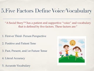 5.Five Factors DefineVoice/Vocabulary
“A Social Story™ has a patient and supportive “voice” and vocabulary !
that is deﬁned by ﬁve factors. These factors are:” !
1. First-or Third- Person Perspective!
!
2. Positive and Patient Tone!
!
3. Past, Present, and/or Future Tense!
!
4. Literal Accuracy!
!
5. Accurate Vocabulary
 
