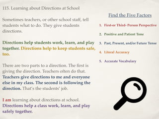 115. Learning about Directions at School!
!
Sometimes teachers, or other school staff, tell
students what to do. They give students
directions.!
!
Directions help students work, learn, and play
together. Directions help to keep students safe,
too.!
!
There are two parts to a direction. The ﬁrst is
giving the direction. Teachers often do that.
Teachers give directions to me and everyone
else in my class. The second is following the
direction. That’s the students’ job.!
!
I am learning about directions at school.
Directions help a class work, learn, and play
safely together.
1. First-or Third- Person Perspective!
!
2. Positive and Patient Tone!
!
3. Past, Present, and/or Future Tense!
!
4. Literal Accuracy!
!
5. Accurate Vocabulary
Find the Five Factors
 