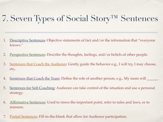 7. SevenTypes of Social Story™ Sentences
!
!
1. Descriptive Sentences: Objective statements of fact and/or the information that “everyone
knows.”!
!
2. Perspective Sentences: Describe the thoughts, feelings, and/or beliefs of other people. !
!
3. Sentences that Coach the Audience: Gently guide the behavior e.g., I will try, I may choose,
etc,.!
!
4. Sentences that Coach the Team: Deﬁne the role of another person, e.g., My mom will ______. !
!
5. Sentences for Self-Coaching: Audience can take control of the situation and use a personal
strategy. !
!
6. Afﬁrmative Sentences: Used to stress the important point, refer to rules and laws, or to
reassure. !
!
7. Partial Sentences: Fill-in-the-blank that allow for Audience participation.
 