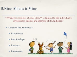 9.Nine Makes it Mine
!
“Whenever possible, a Social Story™ is tailored to the individual’s
preferences, talents, and interests of its Audience.”
✤ Consider the Audience’s:!
!
✤ Experiences!
!
✤ Relationships!
!
✤ Interests!
!
✤ Preferences
 