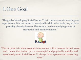 1.One Goal
“The goal of developing Social Stories ™ is to improve understanding and
expectations. It is not meant to merely tell a child what to do, as you have
probably already done so. The focus is on the underlying cause of
frustration and misinformation.” !
!
“The purpose is to share accurate information with a process, format, voice,
and content that is descriptive, meaningful and physically, socially, and
emotionally safe. Social Stories ™ always have a patient and reassuring
tone.”
 