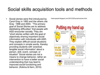 Social skills acquisition tools and methods
● Social stories were first introduced by
Carol Gray in 1993 and the others cite
Gray 1998 and 2004. “The primary
goal of Social Stories are to address
debilitating difficulties” that people with
ASD encounter socially. They are
“short stories written with the goal of
objectively sharing important social
information with individuals with ASD.
They explain difficult social situations
and concepts in simple words, thereby
providing students with 'practical,
tangible social information' about a
person, skill, event, concept, or
situation” Social stories are not a
means to change behavior, rather an
intervention to have a better social
understanding that may lead to
improved social functioning and
behavior. (Kokina & Kern, 2010)
hearnspeak.blogspot.com/2012/02/social-stories.html
 