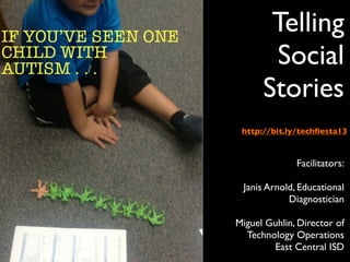 Telling
       Social
      Stories
 http://bit.ly/techﬁesta13



              Facilitators:

 Janis Arnold, Educational
            Diagnostician

Miguel Guhlin, Director of
  Technology Operations
        East Central ISD
 