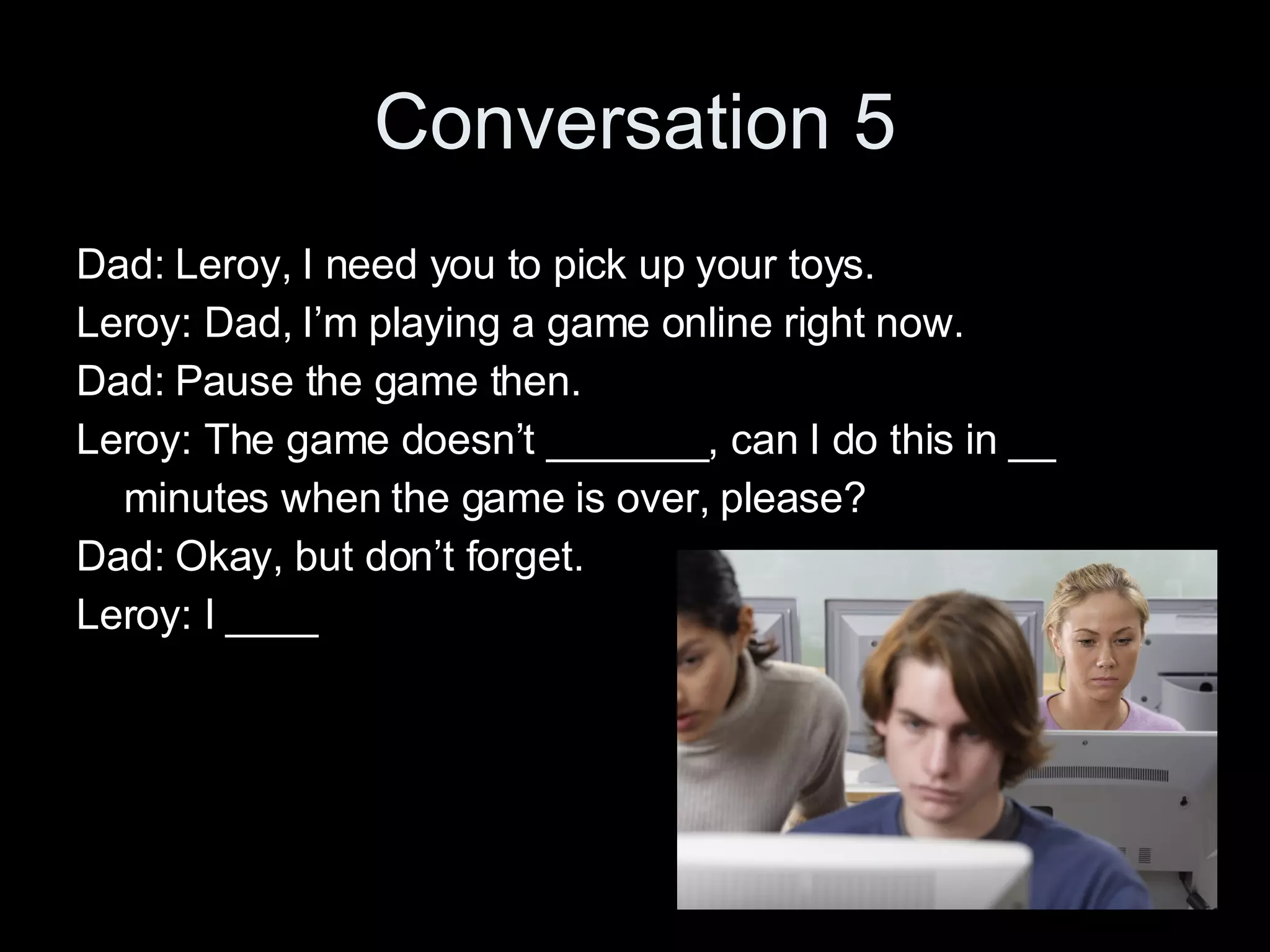 Conversation 5 Dad: Leroy, I need you to pick up your toys. Leroy: Dad, I’m playing a game online right now. Dad: Pause the game then. Leroy: The game doesn’t _______, can I do this in __ minutes when the game is over, please? Dad: Okay, but don’t forget. Leroy: I ____ 