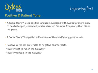Positive & Patient Tone
• A Social Story™ uses positive language. A person with ASD is far more likely
to be challenged, corrected, and re directed far more frequently than his or
her peers.
• A Social Story™ keeps the self-esteem of the child/young person safe.
• Positive verbs are preferable to negative counterparts.
-“I will try not to run in the hallway.”
-“I will try to walk in the hallway.”
10
 