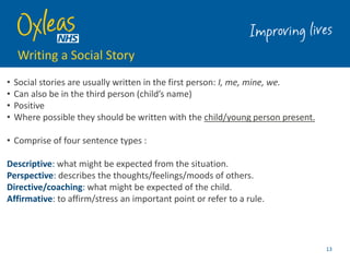 Writing a Social Story
• Social stories are usually written in the first person: I, me, mine, we.
• Can also be in the third person (child’s name)
• Positive
• Where possible they should be written with the child/young person present.
• Comprise of four sentence types :
Descriptive: what might be expected from the situation.
Perspective: describes the thoughts/feelings/moods of others.
Directive/coaching: what might be expected of the child.
Affirmative: to affirm/stress an important point or refer to a rule.
13
 