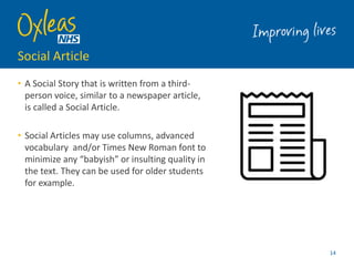 Social Article
• A Social Story that is written from a third-
person voice, similar to a newspaper article,
is called a Social Article.
• Social Articles may use columns, advanced
vocabulary and/or Times New Roman font to
minimize any “babyish” or insulting quality in
the text. They can be used for older students
for example.
14
 