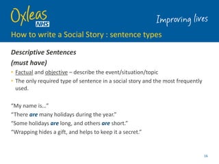 How to write a Social Story : sentence types
16
Descriptive Sentences
(must have)
• Factual and objective – describe the event/situation/topic
• The only required type of sentence in a social story and the most frequently
used.
“My name is…”
“There are many holidays during the year.”
“Some holidays are long, and others are short.”
“Wrapping hides a gift, and helps to keep it a secret.”
 