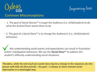 Common Misconceptions
• 1. The goal of Social Stories™ is to get the Audience (i.e. child/student) to do
what the Author/Team wants them to do
• 2. The goal of a Social Story™ is to change the Audience’s (i.e. child/student)
behaviour.
Not understanding social events and expectations can result in frustration
and/or maladaptive behaviour. We use the Social Story™ to address the
student’s difficulty understanding social situations.
5
Therefore, while the end result of a social story may be a change in the responses of a the
person with ASD, the first priority – the goal – is always to share relevant social
information in a meaningful way.
 