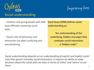 Social understanding
• Children and young people with ASD
have difficulty mastering social
skills.
• Social rules of behaviour and
interaction are often confusing and
overwhelming.
Carol Gray (1998) defines social
understanding as:
“An understanding of the
underlying, hidden messages that
underpin social interaction
a ‘hidden code’”
7
Social understanding depends on an understanding of explicit and implicit social
rules that govern everyday social encounters; it requires an ability to make
decisions about the social skills we have in terms of ‘when’ and ‘where’ to use
them.
 