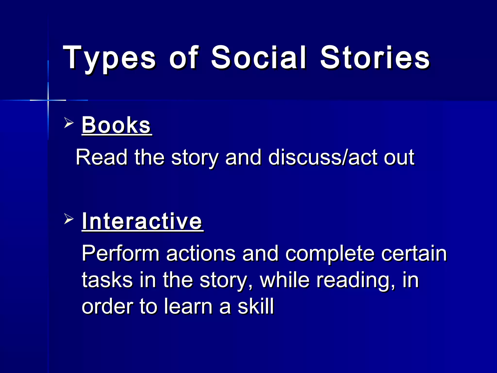 Types of Social Stories

Books


Read the story and discuss/act out

   Interactive
    Perform actions and complete certain
    tasks in the story, while reading, in
    order to learn a skill
 