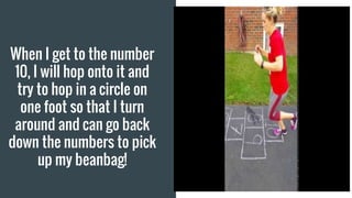 When I get to the number
10, I will hop onto it and
try to hop in a circle on
one foot so that I turn
around and can go back
down the numbers to pick
up my beanbag!
 