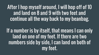 After I hop myself around, I will hop off of 10
and land on 8 and 9 with two feet and
continue all the way back to my beanbag.
If a number is by itself, that means I can only
land on one of my feet. If there are two
numbers side by side, I can land on both of
my feet.
 