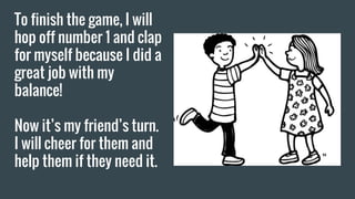 To finish the game, I will
hop off number 1 and clap
for myself because I did a
great job with my
balance!
Now it’s my friend’s turn.
I will cheer for them and
help them if they need it.
 
