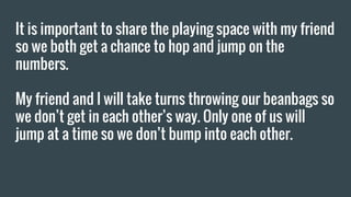 It is important to share the playing space with my friend
so we both get a chance to hop and jump on the
numbers.
My friend and I will take turns throwing our beanbags so
we don’t get in each other’s way. Only one of us will
jump at a time so we don’t bump into each other.
 