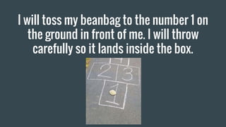 I will toss my beanbag to the number 1 on
the ground in front of me. I will throw
carefully so it lands inside the box.
 