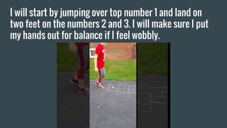 I will start by jumping over top number 1 and land on
two feet on the numbers 2 and 3. I will make sure I put
my hands out for balance if I feel wobbly.
 
