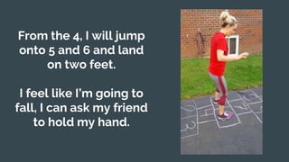 From the 4, I will jump
onto 5 and 6 and land
on two feet.
I feel like I’m going to
fall, I can ask my friend
to hold my hand.
 