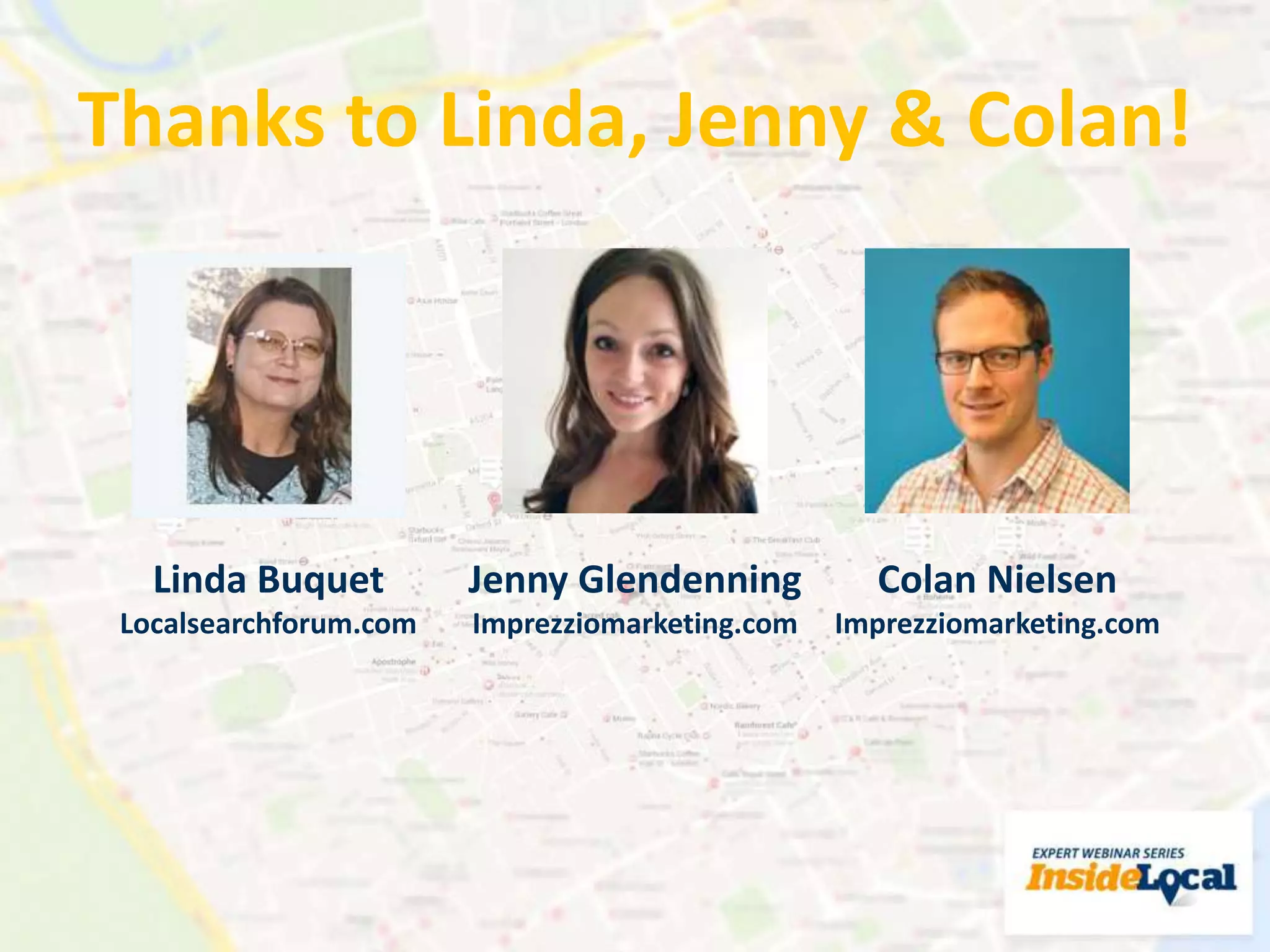 Thanks to Linda, Jenny & Colan!
Colan Nielsen
Imprezziomarketing.com
Linda Buquet
Localsearchforum.com
Jenny Glendenning
Imprezziomarketing.com
 