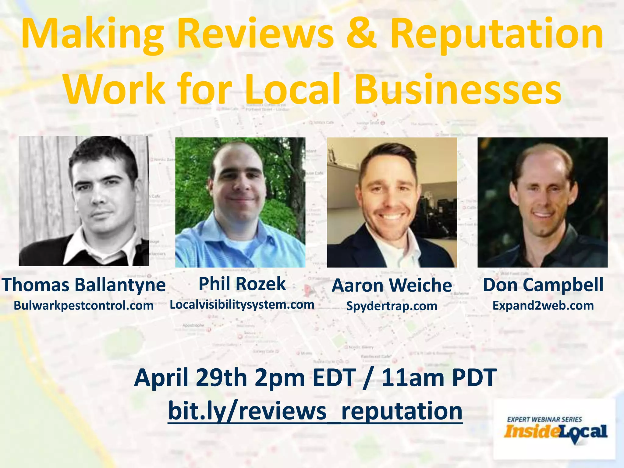 Making Reviews & Reputation
Work for Local Businesses
Thomas Ballantyne
Bulwarkpestcontrol.com
Phil Rozek
Localvisibilitysystem.com
Aaron Weiche
Spydertrap.com
April 29th 2pm EDT / 11am PDT
bit.ly/reviews_reputation
Don Campbell
Expand2web.com
 
