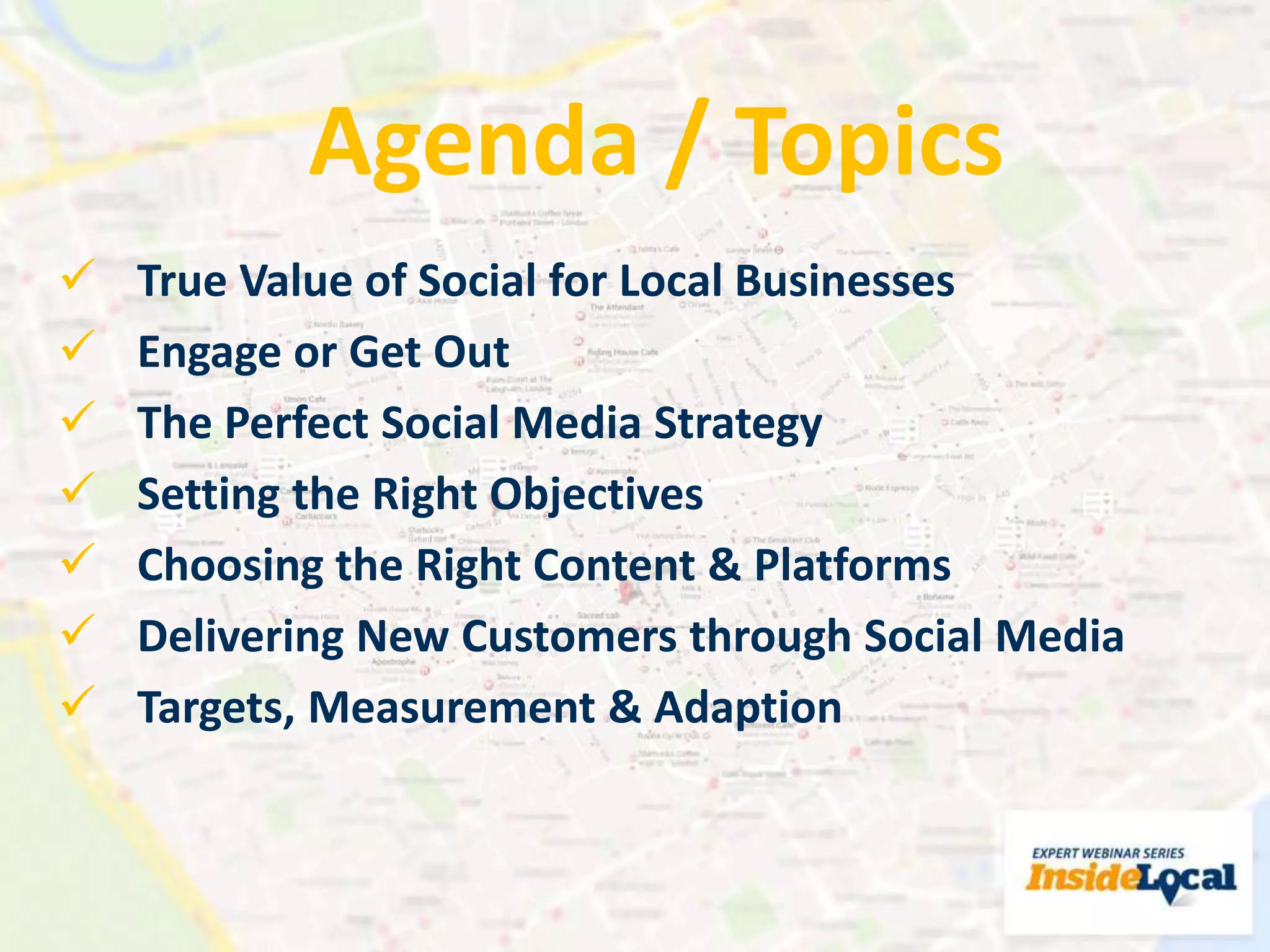  True Value of Social for Local Businesses
 Engage or Get Out
 The Perfect Social Media Strategy
 Setting the Right Objectives
 Choosing the Right Content & Platforms
 Delivering New Customers through Social Media
 Targets, Measurement & Adaption
Agenda / Topics
 