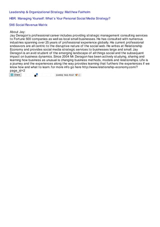 Leadership & Organizational Strategy: Matthew Fairholm
HBR: Managing Yourself: What’s Your Personal Social Media Strategy?
5X6 Social Revenue Matrix
About Jay:
Jay Deragon’s professional career includes providing strategic management consulting services
to Fortune 500 companies as well as local small businesses. He has consulted with numerous
industries spanning over 25 years of professional experience globally. His current professional
endeavors are all centric to the disruptive nature of the social web. He writes at Relationship
Economy and provides social media strategic services to businesses large and small. Jay
Deragon is an avid student of the emerging landscape of all things social and the subsequent
impact on business dynamics. Since 2004 Mr. Deragon has been actively studying, sharing and
learning how business as unusual is changing business methods, models and relationships. Life is
a journey and the experiences along the way provides learning that furthers the experiences if we
know how and what to learn. for more info go here http://www.relationship-economy.com/?
page_id=2
 
