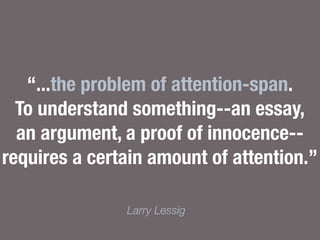 “...the problem of attention-span.
To understand something--an essay,
an argument, a proof of innocence--
requires a certain amount of attention.”
Larry Lessig
 