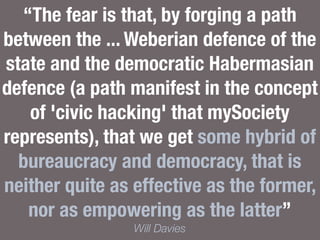 “The fear is that, by forging a path
between the ... Weberian defence of the
state and the democratic Habermasian
defence (a path manifest in the concept
of 'civic hacking' that mySociety
represents), that we get some hybrid of
bureaucracy and democracy, that is
neither quite as effective as the former,
nor as empowering as the latter”
Will Davies
 