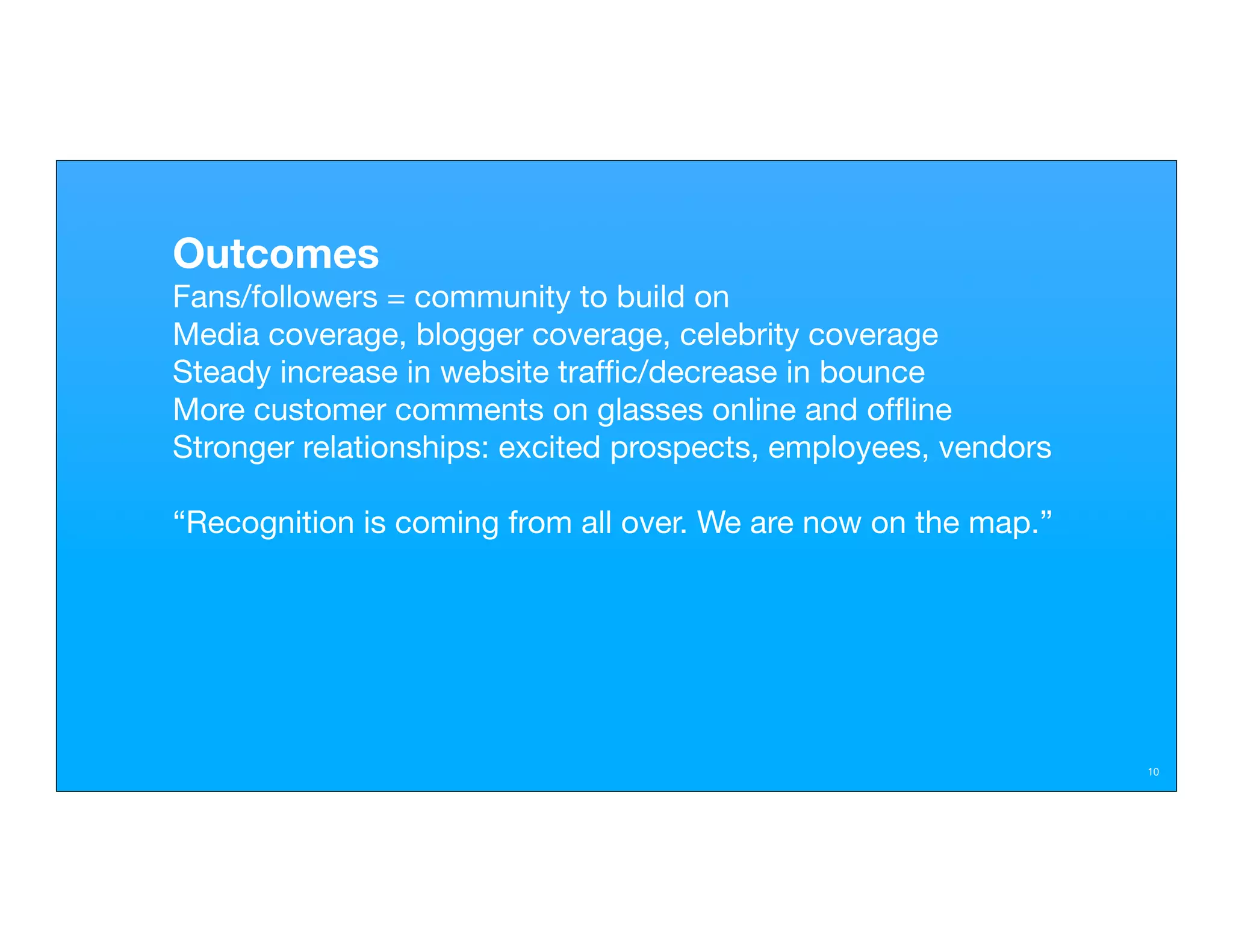 Outcomes
Fans/followers = community to build on
Media coverage, blogger coverage, celebrity coverage
Steady increase in website trafﬁc/decrease in bounce
More customer comments on glasses online and ofﬂine
Stronger relationships: excited prospects, employees, vendors

“Recognition is coming from all over. We are now on the map.”




                                                                10
 