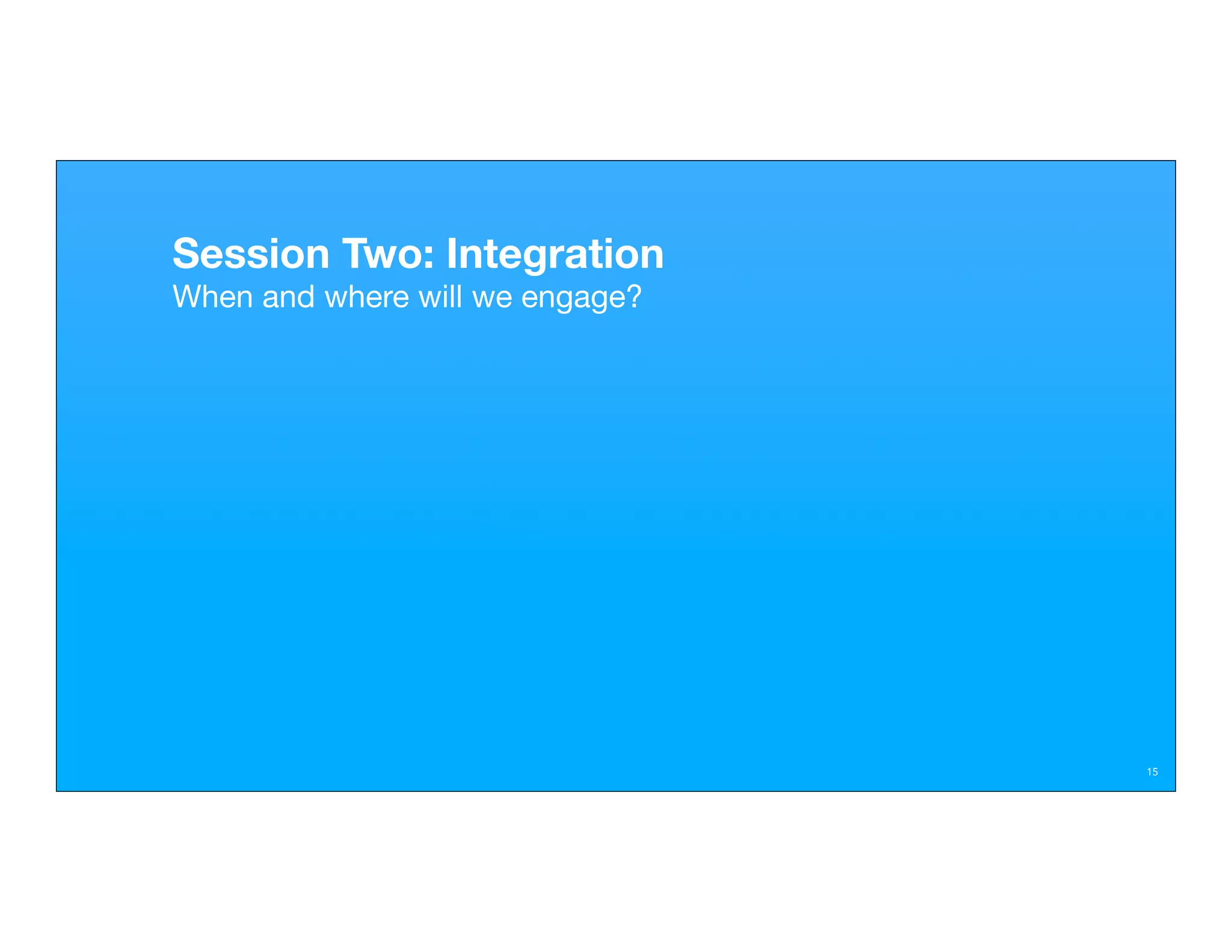 Session Two: Integration
When and where will we engage?




                                 15
 