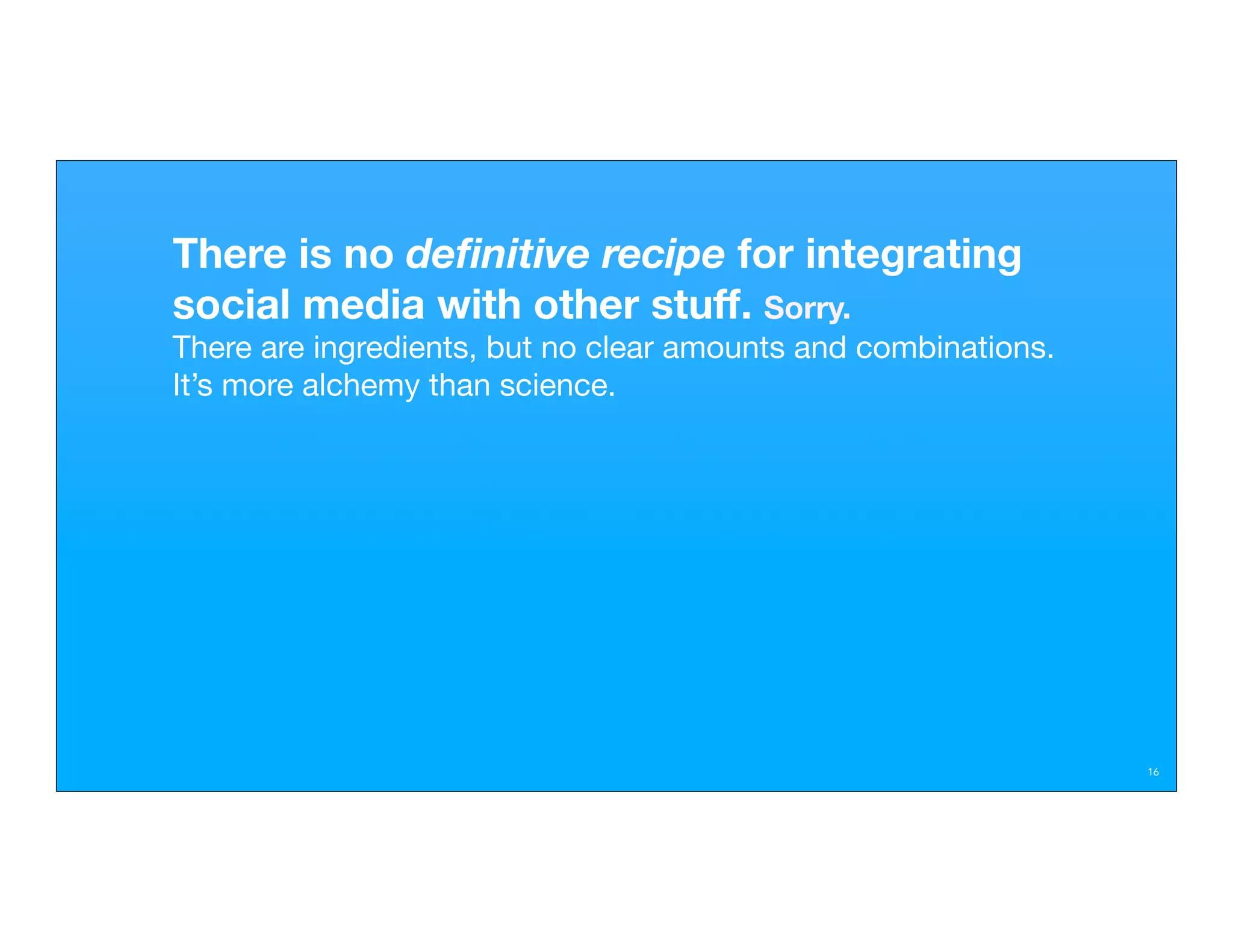 There is no deﬁnitive recipe for integrating
social media with other stuff. Sorry.
There are ingredients, but no clear amounts and combinations.
It’s more alchemy than science.




                                                                16
 