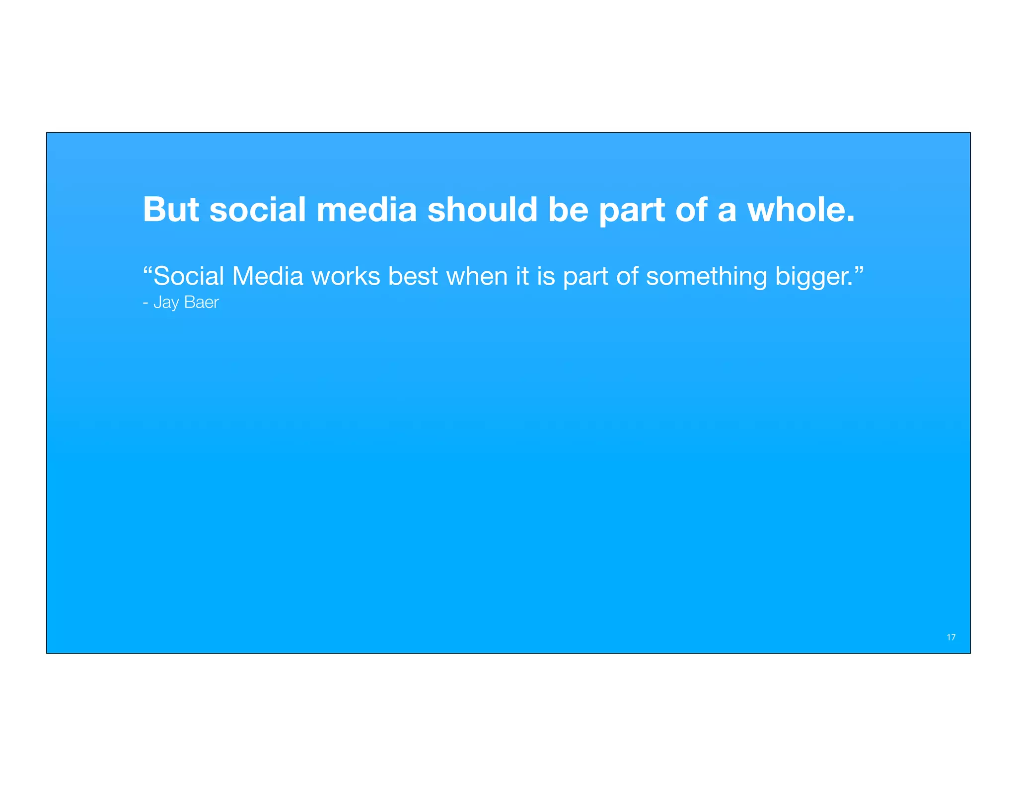 But social media should be part of a whole.
“Social Media works best when it is part of something bigger.”
- Jay Baer




                                                                 17
 