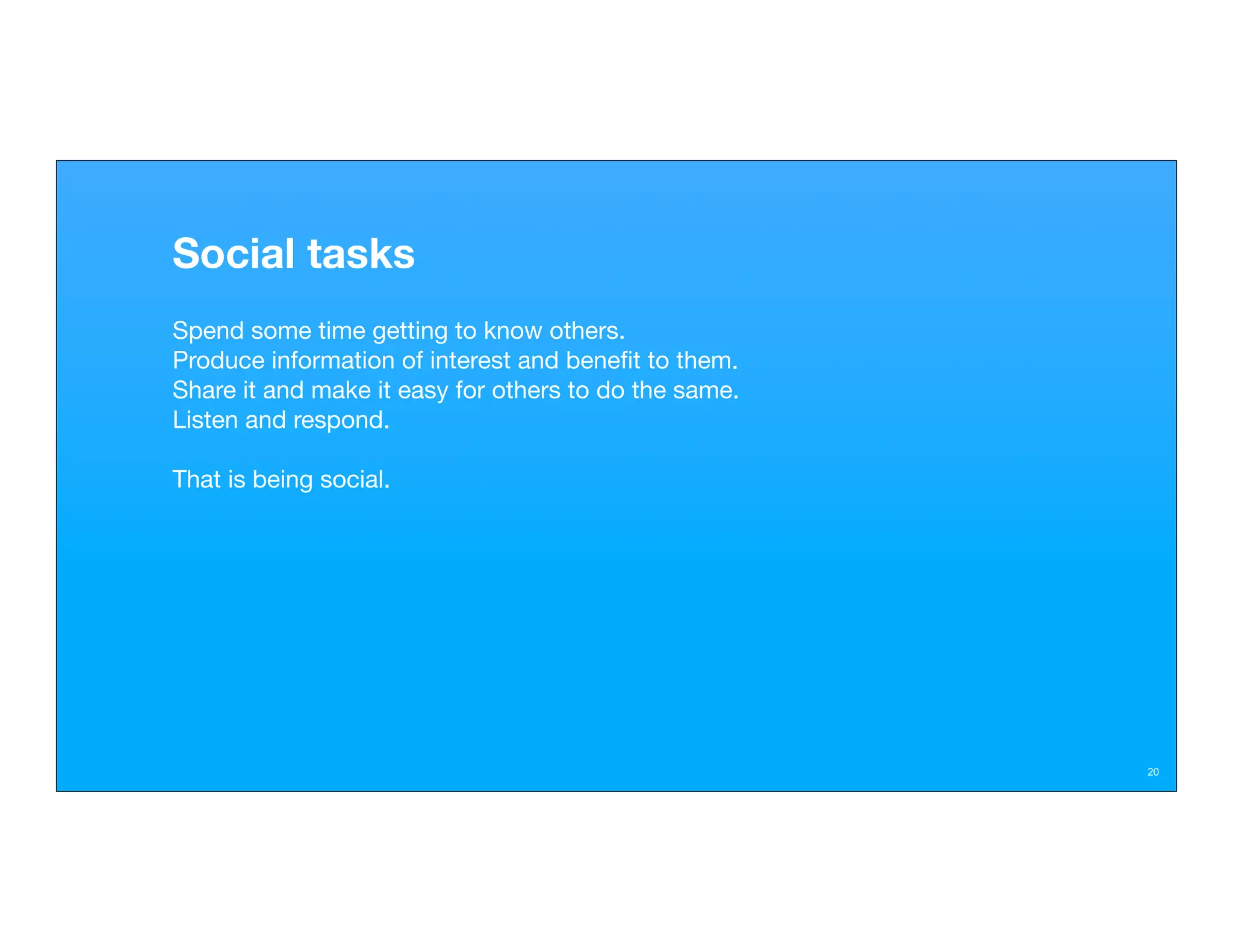 Social tasks
Spend some time getting to know others.
Produce information of interest and beneﬁt to them.
Share it and make it easy for others to do the same.
Listen and respond.

That is being social.




                                                       20
 