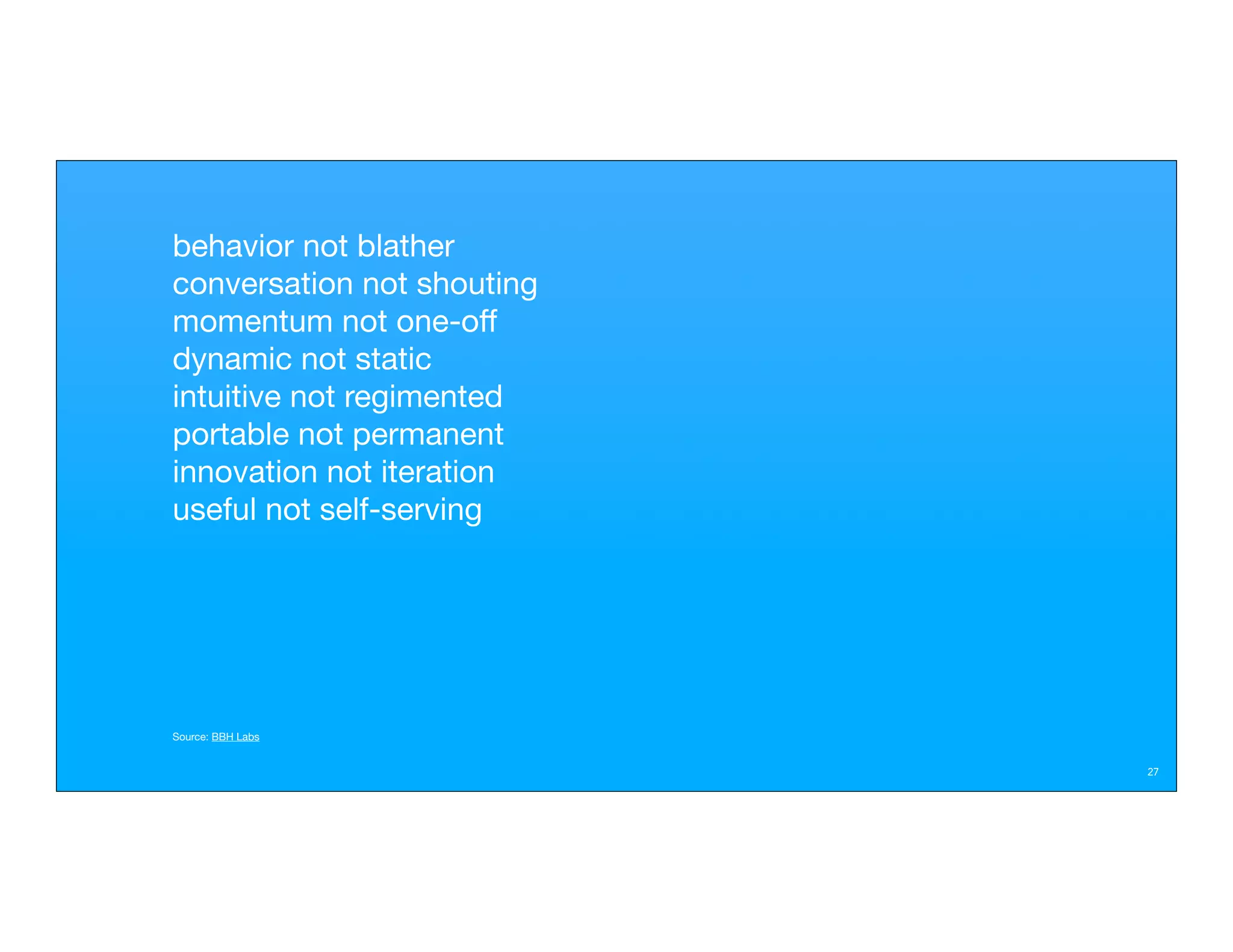 behavior not blather
conversation not shouting
momentum not one-off
dynamic not static
intuitive not regimented
portable not permanent
innovation not iteration
useful not self-serving




Source: BBH Labs


                            27
 